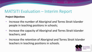 MATSITI Evaluation – Interim Report
Project Objectives
 Increase the number of Aboriginal and Torres Strait Islander
people in teaching positions in schools;
 Increase the capacity of Aboriginal and Torres Strait Islander
teachers; and
 Increase the retention of Aboriginal and Torres Strait Islander
teachers in teaching positions in schools.
 