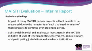 MATSITI Evaluation – Interim Report
Preliminary Findings
• Impact of many MATSITI partner projects will not be able to be
measured due to the immaturity of each and need for many of
those projects to continue over prolonged period.
• Substantial financial and intellectual investment in the MATSITI
initiative at level of federal and state government, administrations
and participating jurisdictions and academic institutions.
 