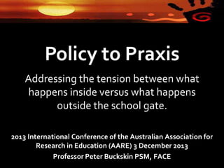 Policy to Praxis
Addressing the tension between what
happens inside versus what happens
outside the school gate.
2013 International Conference of the Australian Association for
Research in Education (AARE) 3 December 2013
Professor Peter Buckskin PSM, FACE

 