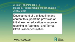 3Rs of Teaching (RRR):
Respect, Relationships, Reconciliation
AITSL Brief
Development of a unit outline and
content to support the provision of
initial teacher education to improve
teaching in Aboriginal and Torres
Strait Islander education.
www.rrr.edu.au
 