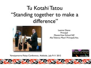 Tu Kotahi Tatou
 “Standing together to make a
          difference”
                                                    Leanne Otene
                                                       Principal
                                                Manaia View School NZ
                                           Aka Tokerau Maori Principals Ass.




Yamaiyamarna Paitya Conference, Adelaide, July 9-11 2012
 