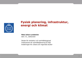 Fysisk planering, infrastruktur,
energi och klimat


Mats Johan Lundström
tekn. lic., doktorand

Skolan för arkitektur och samhällsbyggnad
Institutionen för samhällsplanering & miljö
Avdelningen för urbana och regionala studier




                                               1
 