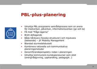 PBL-plus-planering

•   Utnyttja PBL-processens samrådsprocess som en arena
    för medverkan, påverkan, informationsverkan (ge och ta)
•   Få med ”fråge-ägarna”
•   Brett deltagande
•   Både hårdvara (fysiska strukturer) och mjukvara
    (beteende) – jfr Mobility Management
•   Blandad styrmedelsbukett
•   Kombinera rationella och kommunikativa
    planeringsmetoder
•   Genomförandeperspektiv redan i planeringen
•   Utnyttja kommunens kunskapsresurser som stöd
    (energirådgivning, upphandling, pedagogik…)



                                                              22
 