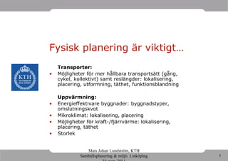 Fysisk planering är viktigt…
    Transporter:
•   Möjligheter för mer hållbara transportsätt (gång,
    cykel, kollektivt) samt reslängder: lokalisering,
    placering, utformning, täthet, funktionsblandning

    Uppvärmning:
•   Energieffektivare byggnader: byggnadstyper,
    omslutningskvot
•   Mikroklimat: lokalisering, placering
•   Möjligheter för kraft-/fjärrvärme: lokalisering,
    placering, täthet
•   Storlek


                Mats Johan Lundström, KTH
             Samhällsplanering & miljö. Linköping       3
 
