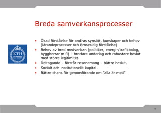 Breda samverkansprocesser

•   Ökad förståelse för andras synsätt, kunskaper och behov
    (lärandeprocesser och ömsesidig förståelse)
•   Behov av bred medverkan (politiker, energi-/trafikbolag,
    byggherrar m fl) – bredare underlag och robustare beslut
    med större legitimitet.
•   Deltagande – förstår resonemang – bättre beslut.
•   Socialt och institutionellt kapital.
•   Bättre chans för genomförande om ”alla är med”




                                                               9
 