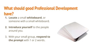 What should good Professional Development
have?
1. Locate a small whiteboard, or
someone with a small whiteboard.
2. Introduce yourself to the people
around you.
3. With your small group, respond to
the prompt with 1 or 2 words.
 