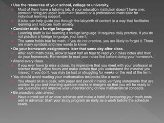 • Use the resources of your school, college or university.
 Most of them have a tutoring lab, if your education institution doesn’t have one;
consider hiring an upper level math student or a professional math tutor for
individual learning support.
 A tutor can help guide you through the labyrinth of content in a way that facilitates
learning and reduces math anxiety.
• Consider math a foreign language.
 Learning math is like learning a foreign language. It requires daily practice. If you do
not practice a foreign language, you lose it.
 The same holds true for math, if you do not practice, you are likely to forget it. There
are many symbols and new words to know.
• Do your homework assignments later that same day after class.
 After each math class, allow at least half an hour to read your class notes and then
do your homework. Remember to read your notes first before doing your homework.
• Attend every class.
 If you ever have to miss a class, it’s imperative that you meet with your professor or
teacher during office hours and make certain that you understand the material you
missed. If you don’t, you may be lost or struggling for weeks or the rest of the term.
• You should avoid reading your mathematics textbooks like a novel.
 You should sit at a desk, with paper and pencil in hand, verifying statements that are
unclear to you and inserting question marks in margins so that you will be ready to
ask questions and improve your understanding of new mathematical concepts.
• Be proactive, plan ahead.
 Have a mind set of an over achiever and make a habit of preparing your math tests
well in advance. Start your study program as early as a week before the schedule
exam.
 