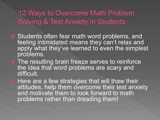  Students often fear math word problems, and
feeling intimidated means they can’t relax and
apply what they’ve learned to even the simplest
problems.
 The resulting brain freeze serves to reinforce
the idea that word problems are scary and
difficult.
 Here are a few strategies that will thaw their
attitudes, help them overcome their test anxiety
and motivate them to look forward to math
problems rather than dreading them!
 
