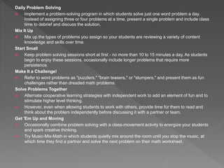 Daily Problem Solving
 Implement a problem-solving program in which students solve just one word problem a day.
Instead of assigning three or four problems at a time, present a single problem and include class
time to debrief and discuss the solution.
Mix It Up
 Mix up the types of problems you assign so your students are reviewing a variety of content
knowledge and skills over time.
Start Small
 Keep problem solving sessions short at first - no more than 10 to 15 minutes a day. As students
begin to enjoy these sessions, occasionally include longer problems that require more
persistence.
Make It a Challenge!
 Refer to word problems as "puzzlers," "brain teasers," or "stumpers," and present them as fun
challenges rather than dreaded math problems.
Solve Problems Together
 Alternate cooperative learning strategies with independent work to add an element of fun and to
stimulate higher level thinking.
 However, even when allowing students to work with others, provide time for them to read and
think about the problem independently before discussing it with a partner or team.
Get 'Em Up and Moving
 Occasionally combine problem solving with a class-movement activity to energize your students
and spark creative thinking.
 Try Music-Mix-Math in which students quietly mix around the room until you stop the music, at
which time they find a partner and solve the next problem on their math worksheet.
 
