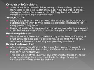 Compute with Calculators
 Allow students to use calculators during problem-solving sessions.
Being able to use a calculator encourages your students to choose
strategies that involve more complex thinking than their limited
computation skills might normally allow.
Show, Don’t Tell
 Require students to show their work with pictures, symbols, or words,
but don't require them to write complete sentence explanations for
every problem they solve.
 Making students write paragraph explanations every day is a sure way
to kill their enthusiasm. Once a week is plenty for written explanations.
Brush Away Mistakes
 Have students solve math problems on dry erase boards. It's easy to
brush away mistakes and it's easy for you to see their work as you
walk around the room monitoring and providing assistance.
Reveal the Answer First
 After giving students time to solve a problem, reveal the correct
answer yourself rather than calling on different students to find out if
they have the right answer.
 This step will greatly relieve your students' anxiety. It takes the focus
away from finding the answer, and it sets the stage for a great
discussion on how to solve the problem.
 