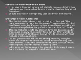 Demonstrate on the Document Camera
 If you have a document camera, ask students volunteers to bring their
math papers or dry erase boards up to show the class how they solved
the problem.
 Be sure they explain the steps they used to arrive at their answers.
Encourage Creative Approaches
 After the first student shows how to solve the problem, ask, "How
many more ways can we solve this problem?" Keep a class tally of all
the different strategies. It's amazing how many different ways kids will
dream up when you show that you value "outside of the box" thinking.
 This step motivates kids to pay attention during the discussion and it
encourages creativity. They quickily figure out that if they want to be
called on to share their strategy, they will have to come up with novel
methods of solving problems.
 I've had great success with the test anxiety lessening strategies
above, and other teachers have had similar results when they tried
these methods. Many have said that their students now look forward
to solving word problems instead of dreading them!
 In the same way that an apple a day keeps the doctor away, it seems
that a problem a day keeps the brain freeze away!
 
