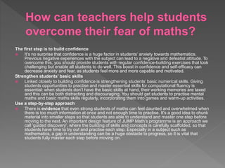 The first step is to build confidence
 It’s no surprise that confidence is a huge factor in students’ anxiety towards mathematics.
Previous negative experiences with the subject can lead to a negative and defeatist attitude. To
overcome this, you should provide students with regular confidence-building exercises that look
challenging but enable all students to do well. This boost in confidence and self-efficacy can
decrease anxiety and fear, as students feel more and more capable and motivated.
Strengthen students’ basic skills
 Linked closely to building confidence is strengthening students’ basic numerical skills. Giving
students opportunities to practise and master essential skills for computational fluency is
essential: when students don’t have the basic skills at hand, their working memories are taxed
and this can be both distracting and discouraging. You should get students to practise mental
maths and basic maths skills regularly, incorporating them into games and warm-up activities.
Use a step-by-step approach
 There is evidence that even strong students of maths can feel daunted and overwhelmed when
there is too much information at once and not enough time to practise. It's a good idea to chunk
material into smaller steps so that students are able to understand and master one step before
moving to the next. An important design feature of JUMP Math’s programme is an approach we
call 'guided discovery', where the building of skills and concepts is carefully scaffolded, so that
students have time to try out and practise each step. Especially in a subject such as
mathematics, a gap in understanding can be a huge obstacle to progress, so it is vital that
students fully master each step before moving on.
 