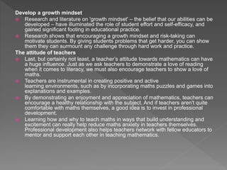 Develop a growth mindset
 Research and literature on 'growth mindset' – the belief that our abilities can be
developed – have illuminated the role of student effort and self-efficacy, and
gained significant footing in educational practice.
 Research shows that encouraging a growth mindset and risk-taking can
motivate students. By giving students problems that get harder, you can show
them they can surmount any challenge through hard work and practice.
The attitude of teachers
 Last, but certainly not least, a teacher’s attitude towards mathematics can have
a huge influence. Just as we ask teachers to demonstrate a love of reading
when it comes to literacy, we must also encourage teachers to show a love of
maths.
 Teachers are instrumental in creating positive and active
learning environments, such as by incorporating maths puzzles and games into
explanations and examples.
 By demonstrating an enjoyment and appreciation of mathematics, teachers can
encourage a healthy relationship with the subject. And if teachers aren't quite
comfortable with maths themselves, a good idea is to invest in professional
development.
 Learning how and why to teach maths in ways that build understanding and
excitement can really help reduce maths anxiety in teachers themselves.
Professional development also helps teachers network with fellow educators to
mentor and support each other in teaching mathematics.
 