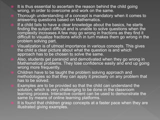  It is thus essential to ascertain the reason behind the child going
wrong, in order to overcome and work on the same.
 Thorough understanding of a concept is mandatory when it comes to
answering questions based on Mathematics.
 If a child fails to have a clear knowledge about the basics, he starts
finding the subject difficult and is unable to solve questions when the
complexity increases A few may go wrong in fractions as they find it
difficult to visualize fractions which in turn makes them go wrong in the
problem solving part.
 Visualization is of utmost importance in various concepts. This gives
the child a clear picture about what the question is and which
approach has to be chosen to solve the same.
 Also, students get paranoid and demotivated when they go wrong in
Mathematical problems. They lose confidence easily and end up going
wrong more frequently.
 Children have to be taught the problem solving approach and
methodologies so that they can apply it precisely on any problem that
has to be solved.
 Examples are to be provided so that the child can understand the
solution, which is very challenging to be done in the classroom
learning process. Interactive content can be used to demonstrate the
same by means of online learning platforms.
 It is found that children grasp concepts at a faster pace when they are
illustrated giving examples.
 