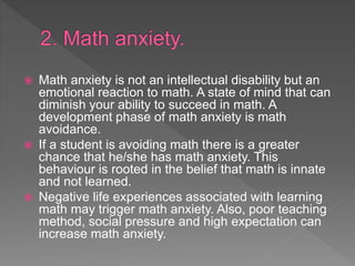  Math anxiety is not an intellectual disability but an
emotional reaction to math. A state of mind that can
diminish your ability to succeed in math. A
development phase of math anxiety is math
avoidance.
 If a student is avoiding math there is a greater
chance that he/she has math anxiety. This
behaviour is rooted in the belief that math is innate
and not learned.
 Negative life experiences associated with learning
math may trigger math anxiety. Also, poor teaching
method, social pressure and high expectation can
increase math anxiety.
 