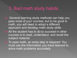  General learning study methods can help you
pass most of your courses, but to be good in
math, you will need to adopt a different
approach and develop math study skills.
 All the student has to do to succeed in other
courses is to read, understand, and recall the
subject material.
 To pass math, an extra step is required: You
must use the information you have learned to
solve math problems accurately.
 