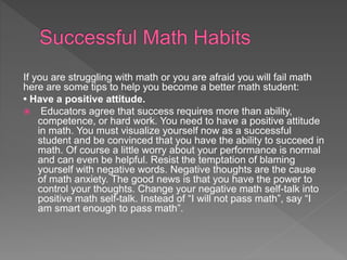 If you are struggling with math or you are afraid you will fail math
here are some tips to help you become a better math student:
• Have a positive attitude.
 Educators agree that success requires more than ability,
competence, or hard work. You need to have a positive attitude
in math. You must visualize yourself now as a successful
student and be convinced that you have the ability to succeed in
math. Of course a little worry about your performance is normal
and can even be helpful. Resist the temptation of blaming
yourself with negative words. Negative thoughts are the cause
of math anxiety. The good news is that you have the power to
control your thoughts. Change your negative math self-talk into
positive math self-talk. Instead of “I will not pass math”, say “I
am smart enough to pass math”.
 