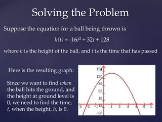 Suppose the equation for a ball being thrown is
h(t) = -16t2 + 32t + 128
where h is the height of the ball, and t is the time that has passed
Solving the Problem
Here is the resulting graph:
Since we want to find when
the ball hits the ground, and
the height at ground level is
0, we need to find the time,
t, when the height, h, is 0.
 