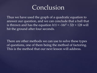 Conclusion
Thus we have used the graph of a quadratic equation to
answer our question, and we can conclude that a ball that
is thrown and has the equation h(t) = -16t2 + 32t + 128 will
hit the ground after four seconds.
There are other methods we can use to solve these types
of questions, one of them being the method of factoring.
This is the method that our next lesson will address.
 