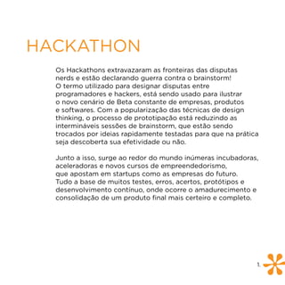 HACKATHON
  Os Hackathons extravazaram as fronteiras das disputas
  nerds e estão declarando guerra contra o brainstorm!
  O termo utilizado para designar disputas entre
  programadores e hackers, está sendo usado para ilustrar
  o novo cenário de Beta constante de empresas, produtos
  e softwares. Com a popularização das técnicas de design
  thinking, o processo de prototipação está reduzindo as
  intermináveis sessões de brainstorm, que estão sendo
  trocados por ideias rapidamente testadas para que na prática
  seja descoberta sua efetividade ou não.

  Junto a isso, surge ao redor do mundo inúmeras incubadoras,
  aceleradoras e novos cursos de empreendedorismo,
  que apostam em startups como as empresas do futuro.
  Tudo a base de muitos testes, erros, acertos, protótipos e
  desenvolvimento contínuo, onde ocorre o amadurecimento e
  consolidação de um produto final mais certeiro e completo.




                                                             1.
 