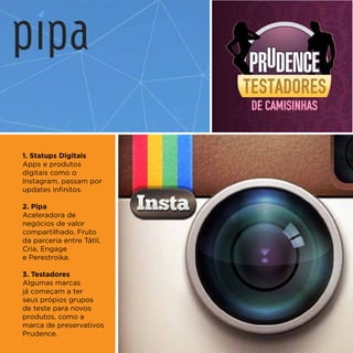 1. Statups Digitais
Apps e produtos
digitais como o
Instagram, passam por
updates infinitos.

2. Pipa
Aceleradora de
negócios de valor
compartilhado. Fruto
da parceria entre Tátil,
Cria, Engage
e Perestroika.

3. Testadores
Algumas marcas
já começam a ter
seus própios grupos
de teste para novos
produtos, como a
marca de preservativos
Prudence.
 