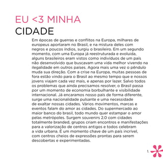 EU <3 MINHA
CIDADE
  Em épocas de guerras e conflitos na Europa, milhares de
  europeus aportaram no Brasil, e na mistura deles com
  negros e poucos índios, surgiu o brasileiro. Em um segundo
  momento, com uma Europa já reestruturada e evoluida,
  alguns brasileiros eram vistos como indivíduos de um país
  não desenvolvido que buscavam uma vida melhor vivendo na
  ilegalidade em outros países. Agora mais uma vez o pêndulo
  muda sua direção. Com a crise na Europa, muitas pessoas de
  fora estão vindo para o Brasil ao mesmo tempo que e nossos
  jovens viajam cada vez mais, e apenas por lazer. Salvo todos
  os problemas que ainda precisamos resolver, o Brasil passa
  por um momento de economia borbulhante e visibilidade
  internacional. Já encaramos nosso país de forma diferente,
  surge uma nacionalidade pulsante e uma necessidade
  de exaltar nossas cidades. Vários movimentos, marcas e
  eventos falam do amor as cidades. Do supermercado ao
  maior banco do brasil, todo mundo quer estampar o amor
  pelas metrópoles. Surgem souvenirs 2.0 com cidades
  totalmente branded, grupos criam encontros e manifestações
  para a valorização de centros antigos e todos celebram
  a vida urbana. É um momento chave de um país incrível,
  com centros cheios de expressões prontas para serem
  descobertas e experimentadas.

                                                             1.
 