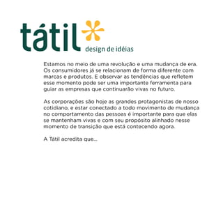 Estamos no meio de uma revolução e uma mudança de era.
Os consumidores já se relacionam de forma diferente com
marcas e produtos. E observar as tendências que refletem
esse momento pode ser uma importante ferramenta para
guiar as empresas que continuarão vivas no futuro.

As corporações são hoje as grandes protagonistas de nosso
cotidiano, e estar conectado a todo movimento de mudança
no comportamento das pessoas é importante para que elas
se mantenham vivas e com seu propósito alinhado nesse
momento de transição que está contecendo agora.

A Tátil acredita que...
 