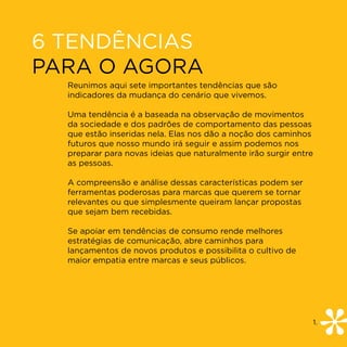 6 TENDÊNCIAS
PARA O AGORA
  Reunimos aqui sete importantes tendências que são
  indicadores da mudança do cenário que vivemos.

  Uma tendência é a baseada na observação de movimentos
  da sociedade e dos padrões de comportamento das pessoas
  que estão inseridas nela. Elas nos dão a noção dos caminhos
  futuros que nosso mundo irá seguir e assim podemos nos
  preparar para novas ideias que naturalmente irão surgir entre
  as pessoas.

  A compreensão e análise dessas características podem ser
  ferramentas poderosas para marcas que querem se tornar
  relevantes ou que simplesmente queiram lançar propostas
  que sejam bem recebidas.

  Se apoiar em tendências de consumo rende melhores
  estratégias de comunicação, abre caminhos para
  lançamentos de novos produtos e possibilita o cultivo de
  maior empatia entre marcas e seus públicos.




                                                                  1.
 