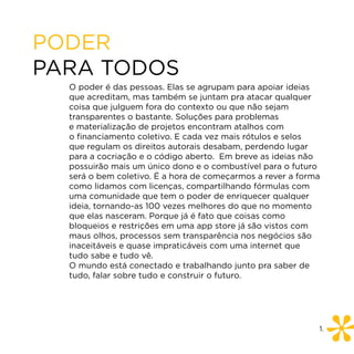 PODER
PARA TODOS
  O poder é das pessoas. Elas se agrupam para apoiar ideias
  que acreditam, mas também se juntam pra atacar qualquer
  coisa que julguem fora do contexto ou que não sejam
  transparentes o bastante. Soluções para problemas
  e materialização de projetos encontram atalhos com
  o financiamento coletivo. E cada vez mais rótulos e selos
  que regulam os direitos autorais desabam, perdendo lugar
  para a cocriação e o código aberto. Em breve as ideias não
  possuirão mais um único dono e o combustível para o futuro
  será o bem coletivo. É a hora de começarmos a rever a forma
  como lidamos com licenças, compartilhando fórmulas com
  uma comunidade que tem o poder de enriquecer qualquer
  ideia, tornando-as 100 vezes melhores do que no momento
  que elas nasceram. Porque já é fato que coisas como
  bloqueios e restrições em uma app store já são vistos com
  maus olhos, processos sem transparência nos negócios são
  inaceitáveis e quase impraticáveis com uma internet que
  tudo sabe e tudo vê.
  O mundo está conectado e trabalhando junto pra saber de
  tudo, falar sobre tudo e construir o futuro.




                                                            1.
 