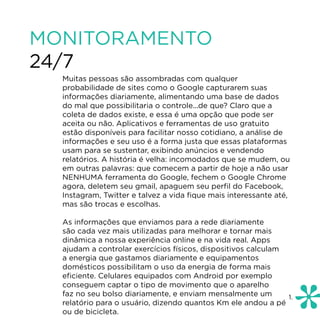 MONITORAMENTO
24/7
  Muitas pessoas são assombradas com qualquer
  probabilidade de sites como o Google capturarem suas
  informações diariamente, alimentando uma base de dados
  do mal que possibilitaria o controle...de que? Claro que a
  coleta de dados existe, e essa é uma opção que pode ser
  aceita ou não. Aplicativos e ferramentas de uso gratuito
  estão disponíveis para facilitar nosso cotidiano, a análise de
  informações e seu uso é a forma justa que essas plataformas
  usam para se sustentar, exibindo anúncios e vendendo
  relatórios. A história é velha: incomodados que se mudem, ou
  em outras palavras: que comecem a partir de hoje a não usar
  NENHUMA ferramenta do Google, fechem o Google Chrome
  agora, deletem seu gmail, apaguem seu perfil do Facebook,
  Instagram, Twitter e talvez a vida fique mais interessante até,
  mas são trocas e escolhas.

  As informações que enviamos para a rede diariamente
  são cada vez mais utilizadas para melhorar e tornar mais
  dinâmica a nossa experiência online e na vida real. Apps
  ajudam a controlar exercícios físicos, dispositivos calculam
  a energia que gastamos diariamente e equipamentos
  domésticos possibilitam o uso da energia de forma mais
  eficiente. Celulares equipados com Android por exemplo
  conseguem captar o tipo de movimento que o aparelho
  faz no seu bolso diariamente, e enviam mensalmente um        1.
  relatório para o usuário, dizendo quantos Km ele andou a pé
  ou de bicicleta.
 