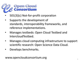 501(3)(c) Not-for-profit corporationSupports the development of standards, interoperability frameworks, and reference implementations.Manages testbeds: Open Cloud Testbed and  IntercloudTestbed.Manages cloud computing infrastructure to support scientific research: Open Science Data Cloud.Develops benchmarks.4www.opencloudconsortium.org