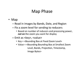 Map	
  Phase	
  
•  Map	
  
– Read	
  in	
  images	
  by	
  Bands,	
  Date,	
  and	
  Region	
  
– Fix	
  a	
  zoom	
  level	
  for	
  sending	
  to	
  reducers	
  
•  Based	
  on	
  number	
  of	
  reducers	
  and	
  processing	
  power,	
  
not	
  on	
  the	
  zoom	
  you	
  want	
  for	
  display	
  
– Emit	
  as	
  <key>,	
  <value>	
  
•  Key	
  =	
  <Bounding	
  Box	
  at	
  Fixed	
  Zoom	
  Level>	
  
•  Value	
  =	
  <Bounding	
  Bounding	
  Box	
  at	
  Smallest	
  Zoom	
  	
  	
  
	
  	
  	
  	
  	
  	
  	
  	
  	
  	
  	
  	
  	
  	
  	
  	
  	
  	
  	
  	
  Level,	
  Bands,	
  ProjecAon,	
  Timestamp,	
  
	
  	
  	
  	
  	
  	
  	
  	
  	
  	
  	
  	
  	
  	
  	
  	
  	
  	
  	
  	
  Image	
  Bytes>	
  
 