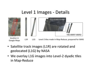 Level	
  1	
  Images	
  -­‐	
  Details	
  
•  Satellite	
  track	
  images	
  (L1R)	
  are	
  rotated	
  and	
  
geolocated	
  (L1G)	
  by	
  NASA	
  
•  We	
  overlay	
  L1G	
  images	
  into	
  Level-­‐2	
  dyadic	
  Ales	
  
in	
  Map-­‐Reduce	
  
locaAon	
  in	
  
Google	
  Maps	
  
L1R	
   L1G	
   Level-­‐2	
  Ales	
  made	
  in	
  Map-­‐Reduce,	
  prepared	
  for	
  WMS	
  
T06-­‐00097-­‐00092	
  
T10-­‐01561-­‐01486	
  
 