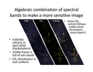 Algebraic	
  combinaAon	
  of	
  spectral	
  
bands	
  to	
  make	
  a	
  more	
  sensiAve	
  image	
  
•  Icelandic	
  
volcano	
  in	
  
April	
  2010	
  
(Eyjatallajökull)	
  
•  Visible	
  frame	
  is	
  
full	
  of	
  ash	
  clouds	
  
•  CO2	
  distribuAon	
  is	
  
non-­‐uniform	
  
•  Some	
  CO2	
  
	
  acAvity	
  follows	
  
	
  	
  visible	
  cloud	
  
	
  	
  	
  formaAons,	
  
	
  	
  	
  	
  some	
  doesn’t	
  
 