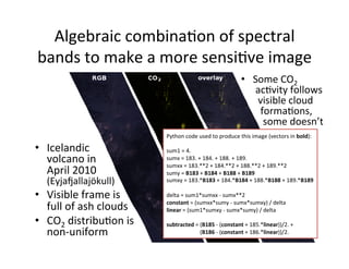 Algebraic	
  combinaAon	
  of	
  spectral	
  
bands	
  to	
  make	
  a	
  more	
  sensiAve	
  image	
  
•  Some	
  CO2	
  
	
  acAvity	
  follows	
  
	
  	
  visible	
  cloud	
  
	
  	
  	
  formaAons,	
  
	
  	
  	
  	
  some	
  doesn’t	
  
Python	
  code	
  used	
  to	
  produce	
  this	
  image	
  (vectors	
  in	
  bold):	
  
	
  
sum1	
  =	
  4.	
  
sumx	
  =	
  183.	
  +	
  184.	
  +	
  188.	
  +	
  189.	
  
sumxx	
  =	
  183.**2	
  +	
  184.**2	
  +	
  188.**2	
  +	
  189.**2	
  
sumy	
  =	
  B183	
  +	
  B184	
  +	
  B188	
  +	
  B189	
  
sumxy	
  =	
  183.*B183	
  +	
  184.*B184	
  +	
  188.*B188	
  +	
  189.*B189	
  
	
  
delta	
  =	
  sum1*sumxx	
  -­‐	
  sumx**2	
  
constant	
  =	
  (sumxx*sumy	
  -­‐	
  sumx*sumxy)	
  /	
  delta	
  
linear	
  =	
  (sum1*sumxy	
  -­‐	
  sumx*sumy)	
  /	
  delta	
  
	
  
subtracted	
  =	
  (B185	
  -­‐	
  (constant	
  +	
  185.*linear))/2.	
  +	
  
	
  	
  	
  	
  	
  	
  	
  	
  	
  	
  	
  	
  	
  	
  	
  	
  	
  	
  	
  	
  	
  	
  	
  	
  (B186	
  -­‐	
  (constant	
  +	
  186.*linear))/2.	
  
•  Icelandic	
  
volcano	
  in	
  
April	
  2010	
  
(Eyjatallajökull)	
  
•  Visible	
  frame	
  is	
  
full	
  of	
  ash	
  clouds	
  
•  CO2	
  distribuAon	
  is	
  
non-­‐uniform	
  
 