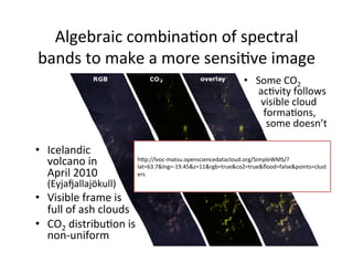 Algebraic	
  combinaAon	
  of	
  spectral	
  
bands	
  to	
  make	
  a	
  more	
  sensiAve	
  image	
  
•  Some	
  CO2	
  
	
  acAvity	
  follows	
  
	
  	
  visible	
  cloud	
  
	
  	
  	
  formaAons,	
  
	
  	
  	
  	
  some	
  doesn’t	
  
hLp://lvoc-­‐matsu.opensciencedatacloud.org/SimpleWMS/?
lat=63.7&lng=-­‐19.45&z=11&rgb=true&co2=true&ﬂood=false&points=clust
ers	
  
•  Icelandic	
  
volcano	
  in	
  
April	
  2010	
  
(Eyjatallajökull)	
  
•  Visible	
  frame	
  is	
  
full	
  of	
  ash	
  clouds	
  
•  CO2	
  distribuAon	
  is	
  
non-­‐uniform	
  
 