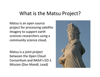 What	
  is	
  the	
  Matsu	
  Project?	
  
Matsu	
  is	
  an	
  open	
  source	
  
project	
  for	
  processing	
  satellite	
  
imagery	
  to	
  support	
  earth	
  
sciences	
  researchers	
  using	
  a	
  
community	
  science	
  cloud.	
  
Matsu	
  is	
  a	
  joint	
  project	
  
between	
  the	
  Open	
  Cloud	
  
ConsorAum	
  and	
  NASA’s	
  EO-­‐1	
  
Mission	
  (Dan	
  Mandl,	
  Lead)	
  
 