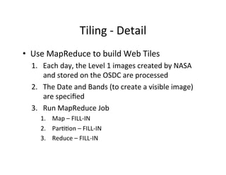 Tiling	
  -­‐	
  Detail	
  
•  Use	
  MapReduce	
  to	
  build	
  Web	
  Tiles	
  
1.  Each	
  day,	
  the	
  Level	
  1	
  images	
  created	
  by	
  NASA	
  	
  
and	
  stored	
  on	
  the	
  OSDC	
  are	
  processed	
  
2.  The	
  Date	
  and	
  Bands	
  (to	
  create	
  a	
  visible	
  image)	
  
are	
  speciﬁed	
  
3.  Run	
  MapReduce	
  Job	
  
1.  Map	
  –	
  FILL-­‐IN	
  
2.  ParAAon	
  –	
  FILL-­‐IN	
  
3.  Reduce	
  –	
  FILL-­‐IN	
  
 