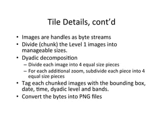 Tile	
  Details,	
  cont’d	
  
•  Images	
  are	
  handles	
  as	
  byte	
  streams	
  
•  Divide	
  (chunk)	
  the	
  Level	
  1	
  images	
  into	
  
manageable	
  sizes.	
  
•  Dyadic	
  decomposiAon	
  
–  Divide	
  each	
  image	
  into	
  4	
  equal	
  size	
  pieces	
  
–  For	
  each	
  addiAonal	
  zoom,	
  subdivide	
  each	
  piece	
  into	
  4	
  
equal	
  size	
  pieces	
  
•  Tag	
  each	
  chunked	
  images	
  with	
  the	
  bounding	
  box,	
  
date,	
  Ame,	
  dyadic	
  level	
  and	
  bands.	
  
•  Convert	
  the	
  bytes	
  into	
  PNG	
  ﬁles	
  
 