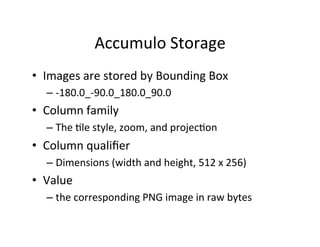 Accumulo	
  Storage	
  	
  
•  Images	
  are	
  stored	
  by	
  Bounding	
  Box	
  
– -­‐180.0_-­‐90.0_180.0_90.0	
  
•  Column	
  family	
  
– The	
  Ale	
  style,	
  zoom,	
  and	
  projecAon	
  
•  Column	
  qualiﬁer	
  	
  
– Dimensions	
  (width	
  and	
  height,	
  512	
  x	
  256)	
  
•  Value	
  	
  
– the	
  corresponding	
  PNG	
  image	
  in	
  raw	
  bytes	
  
 