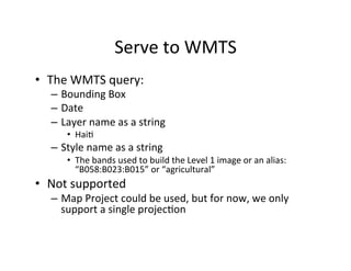 Serve	
  to	
  WMTS	
  
•  The	
  WMTS	
  query:	
  
–  Bounding	
  Box	
  
–  Date	
  
–  Layer	
  name	
  as	
  a	
  string	
  
•  HaiA	
  
–  Style	
  name	
  as	
  a	
  string	
  
•  The	
  bands	
  used	
  to	
  build	
  the	
  Level	
  1	
  image	
  or	
  an	
  alias:	
  
“B058:B023:B015”	
  or	
  “agricultural”	
  
•  Not	
  supported	
  
–  Map	
  Project	
  could	
  be	
  used,	
  but	
  for	
  now,	
  we	
  only	
  
support	
  a	
  single	
  projecAon	
  
 