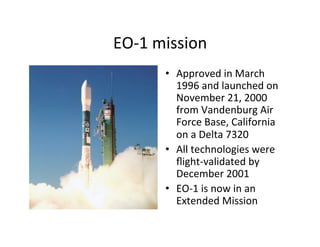 EO-­‐1	
  mission	
  
•  Approved	
  in	
  March	
  
1996	
  and	
  launched	
  on	
  
November	
  21,	
  2000	
  
from	
  Vandenburg	
  Air	
  
Force	
  Base,	
  California	
  
on	
  a	
  Delta	
  7320	
  	
  
•  All	
  technologies	
  were	
  
ﬂight-­‐validated	
  by	
  
December	
  2001	
  
•  EO-­‐1	
  is	
  now	
  in	
  an	
  
Extended	
  Mission	
  
 