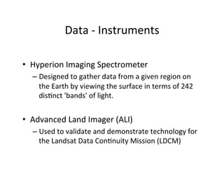 Data	
  -­‐	
  Instruments	
  
	
  
•  Hyperion	
  Imaging	
  Spectrometer	
  
– Designed	
  to	
  gather	
  data	
  from	
  a	
  given	
  region	
  on	
  
the	
  Earth	
  by	
  viewing	
  the	
  surface	
  in	
  terms	
  of	
  242	
  
disAnct	
  'bands'	
  of	
  light.	
  
•  Advanced	
  Land	
  Imager	
  (ALI)	
  
– Used	
  to	
  validate	
  and	
  demonstrate	
  technology	
  for	
  
the	
  Landsat	
  Data	
  ConAnuity	
  Mission	
  (LDCM)	
  
 