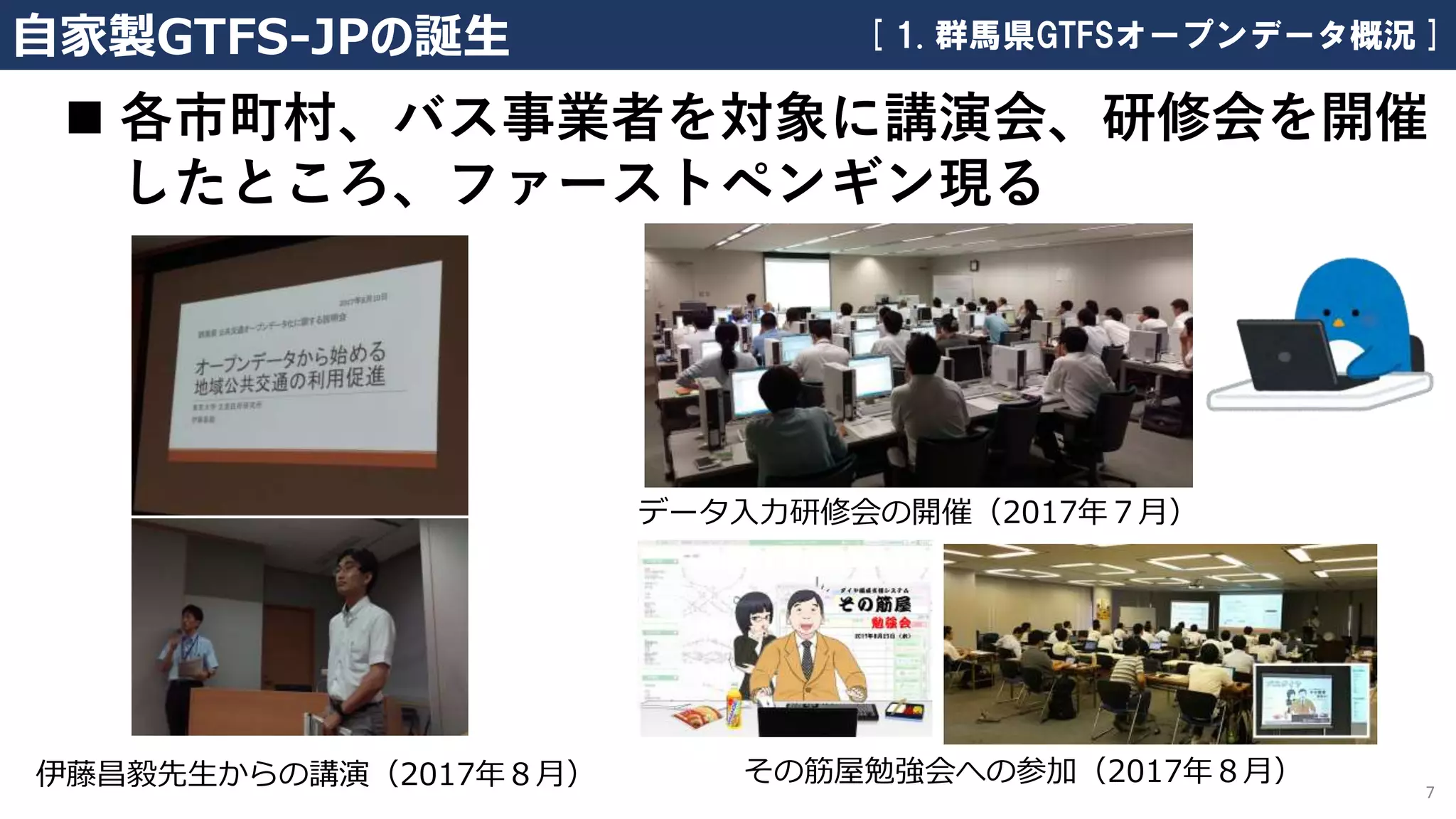 伊藤昌毅先生からの講演（2017年８月） 7
自家製GTFS-JPの誕生
データ入力研修会の開催（2017年７月）
その筋屋勉強会への参加（2017年８月）
[ 1. 群馬県GTFSオープンデータ概況 ]
◼ 各市町村、バス事業者を対象に講演会、研修会を開催
したところ、ファーストペンギン現る
 
