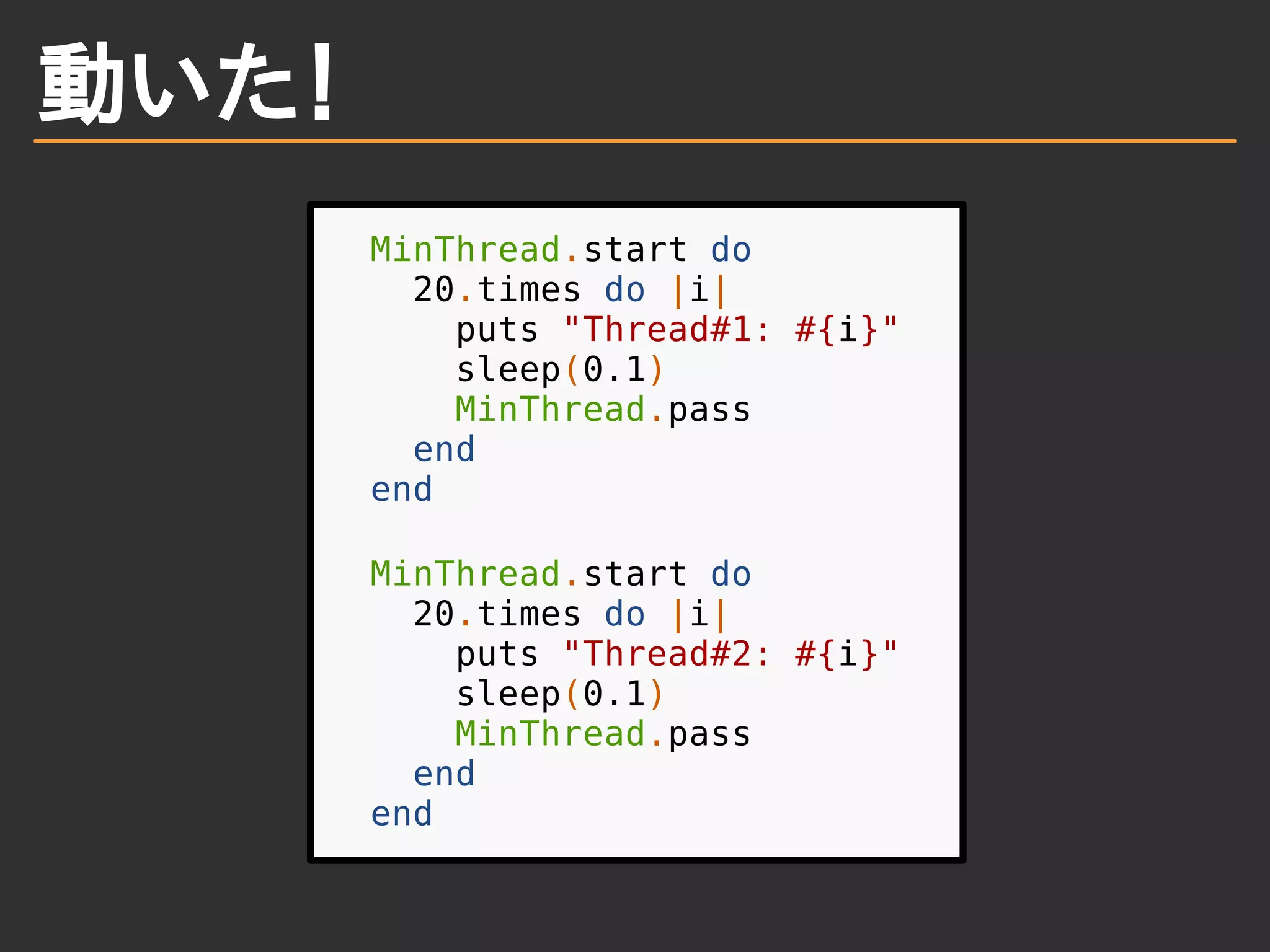 動いた！
MinThread.start do
20.times do |i|
puts "Thread#1: #{i}"
sleep(0.1)
MinThread.pass
end
end
MinThread.start do
20.times do |i|
puts "Thread#2: #{i}"
sleep(0.1)
MinThread.pass
end
end
 
