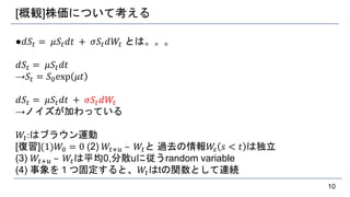 [概観]株価について考える
●𝑑𝑆𝑡 = 𝜇𝑆𝑡 𝑑𝑡 + 𝜎𝑆𝑡 𝑑𝑊𝑡 とは。。。
𝑑𝑆𝑡 = 𝜇𝑆𝑡 𝑑𝑡
→𝑆𝑡 = 𝑆0exp 𝜇𝑡
𝑑𝑆𝑡 = 𝜇𝑆𝑡 𝑑𝑡 + 𝜎𝑆𝑡 𝑑𝑊𝑡
→ノイズが加わっている
𝑊𝑡:はブラウン運動
[復習](1)𝑊0 = 0 (2) 𝑊𝑡+𝑢 – 𝑊𝑡と 過去の情報𝑊𝑠 𝑠 < 𝑡 は独立
(3) 𝑊𝑡+𝑢 – 𝑊𝑡は平均0,分散uに従うrandom variable
(4) 事象を１つ固定すると、𝑊𝑡はtの関数として連続
10
 