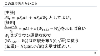 この章で考えたいこと
[主張]
𝑑𝑆𝑡 = 𝜇𝑆𝑡 𝑑𝑡 + 𝜎𝑆𝑡 𝑑𝑊𝑡 としてよい。
[証明]
𝑆 𝑡+Δ𝑡−𝑆𝑡
𝑆𝑡
= 𝜇Δ𝑡 + 𝜎 𝑊𝑡+Δ𝑡 − 𝑊𝑡 を示せば良い
𝑊𝑡はブラウン運動なので
𝑊𝑡+Δ𝑡 − 𝑊𝑡 は正規分布𝑁(0, Δt)に従う
(左辺)= 𝑁(𝜇Δ𝑡, 𝜎 Δt)を示せばよい。
14
 