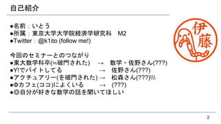 自己紹介
●名前：いとう
●所属：東京大学大学院経済学研究科 M2
●Twitter：@k1ito (follow me!)
今回のセミナーとのつながり
●東大数学科卒(≒破門された) → 数学・佐野さん(???)
●Y!でバイトしてる → 佐野さん(???)
●アクチュアリー(を破門された) → 松森さん(???)
●Φカフェ(ココ)によくいる → (???)
●◎自分が好きな数学の話を聞いてほしい
2
 