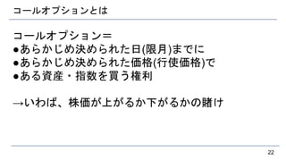 コールオプションとは
コールオプション＝
●あらかじめ決められた日(限月)までに
●あらかじめ決められた価格(行使価格)で
●ある資産・指数を買う権利
→いわば、株価が上がるか下がるかの賭け
22
 
