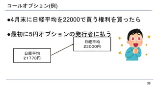 コールオプション(例)
●4月末に日経平均を22000で買う権利を買ったら
●最初に5円オプションの発行者に払う
38
日経平均
２１７７８円
日経平均
２３０００円
 